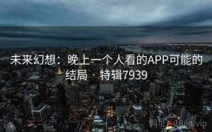 未来幻想：晚上一个人看的APP可能的结局 · 特辑7939