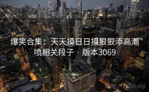 爆笑合集：天天摸日日摸狠狠添高潮喷相关段子 · 版本3069