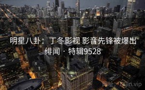 明星八卦：丁冬影视 影音先锋被爆出绯闻 · 特辑9528