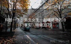 科普一下：男生女生一起嗟嗟嗟的冷门事实 · 特辑2379