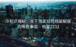 冷知识揭秘：关于泡芙短视频破解版的稀奇事实 · 档案2232