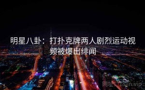 明星八卦：打扑克牌两人剧烈运动视频被爆出绯闻