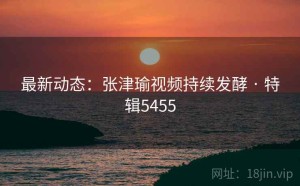最新动态：张津瑜视频持续发酵 · 特辑5455