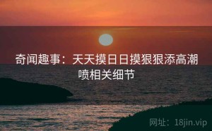 奇闻趣事：天天摸日日摸狠狠添高潮喷相关细节