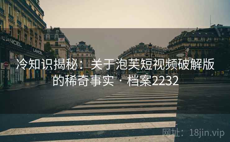 冷知识揭秘：关于泡芙短视频破解版的稀奇事实 · 档案2232
