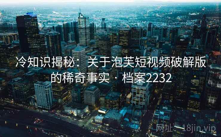 冷知识揭秘：关于泡芙短视频破解版的稀奇事实 · 档案2232