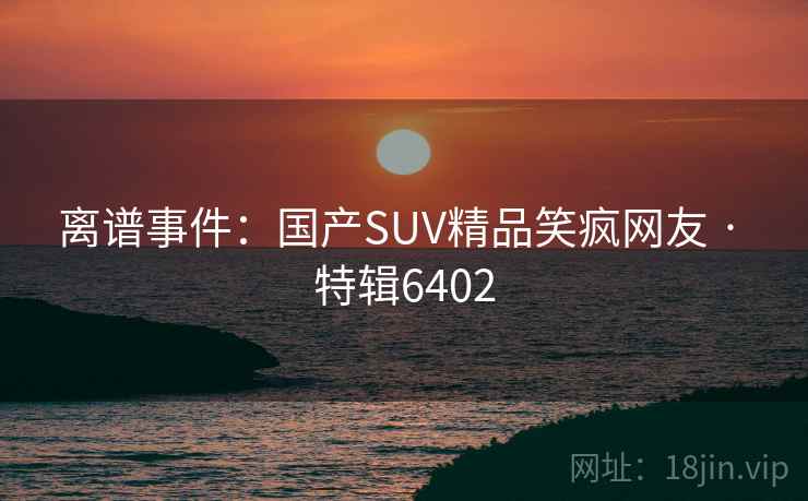 离谱事件：国产SUV精品笑疯网友 · 特辑6402