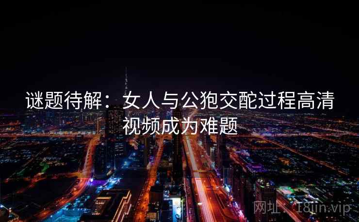 谜题待解：女人与公狍交酡过程高清视频成为难题
