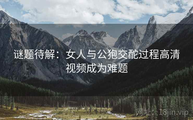 谜题待解：女人与公狍交酡过程高清视频成为难题