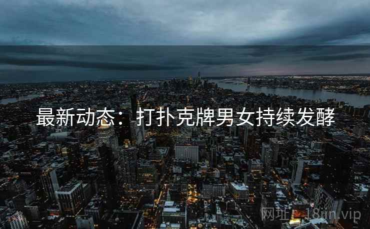 最新动态：打扑克牌男女持续发酵