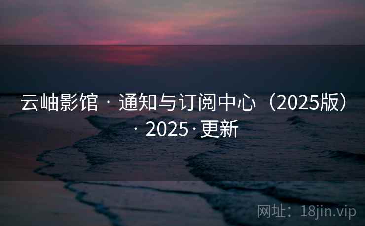 云岫影馆 · 通知与订阅中心（2025版） · 2025·更新