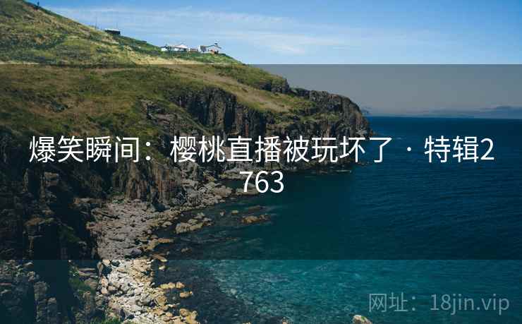 爆笑瞬间：樱桃直播被玩坏了 · 特辑2763