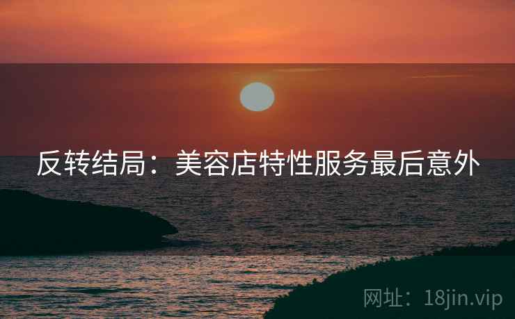 反转结局：美容店特性服务最后意外