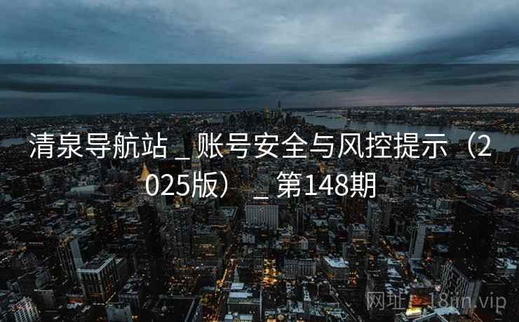 清泉导航站 _ 账号安全与风控提示（2025版） _ 第148期