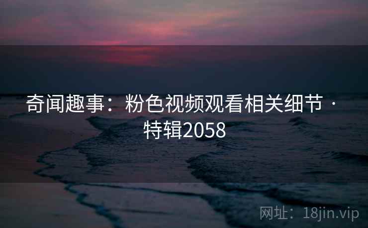 奇闻趣事：粉色视频观看相关细节 · 特辑2058
