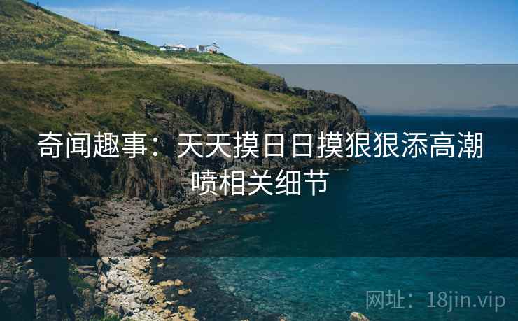 奇闻趣事：天天摸日日摸狠狠添高潮喷相关细节