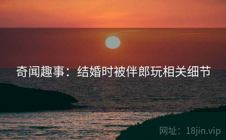 奇闻趣事：结婚时被伴郎玩相关细节