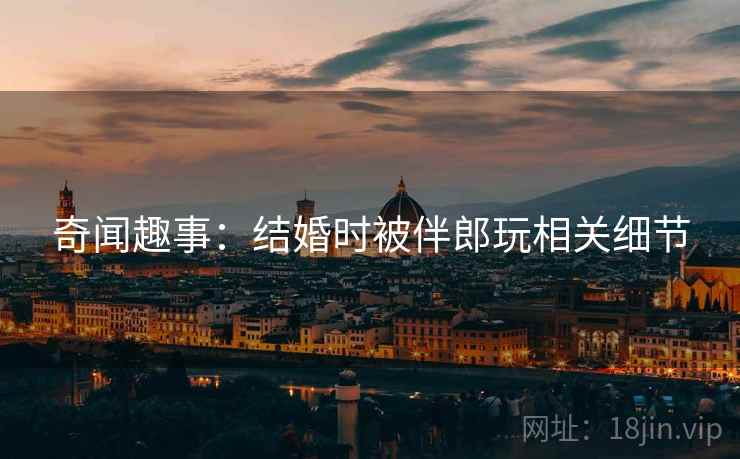 奇闻趣事：结婚时被伴郎玩相关细节