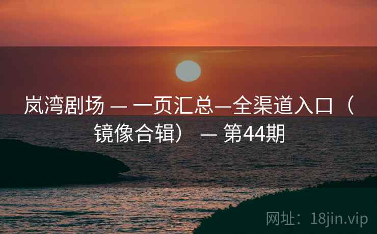 岚湾剧场 — 一页汇总—全渠道入口（镜像合辑） — 第44期