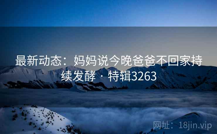 最新动态:妈妈说今晚爸爸不回家持续发酵 · 特辑3263 最新动态:妈妈说今晚爸爸不回家持续发酵 · 特辑3263