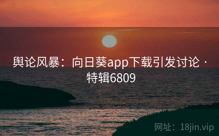 舆论风暴:向日葵app下载引发讨论 · 特辑6809 舆论风暴:向日葵app下载引发讨论 · 特辑6809