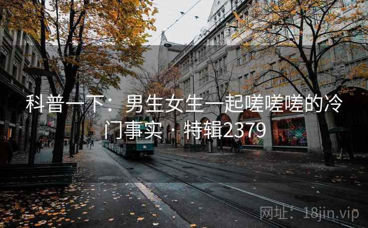 科普一下:男生女生一起嗟嗟嗟的冷门事实 · 特辑2379 科普一下:男生女生一起嗟嗟嗟的冷门事实 · 特辑2379