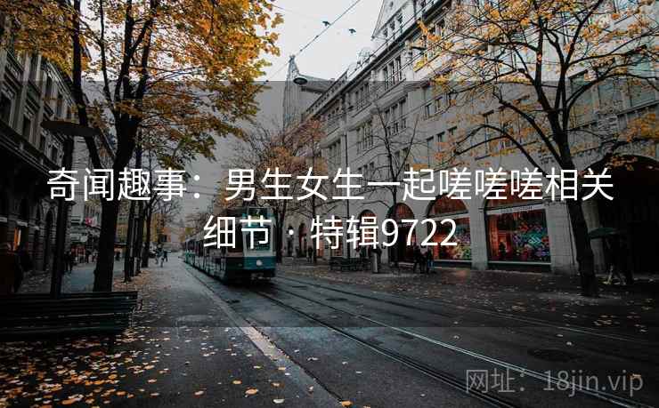 奇闻趣事:男生女生一起嗟嗟嗟相关细节 · 特辑9722 奇闻趣事:男生女生一起嗟嗟嗟相关细节 · 特辑9722