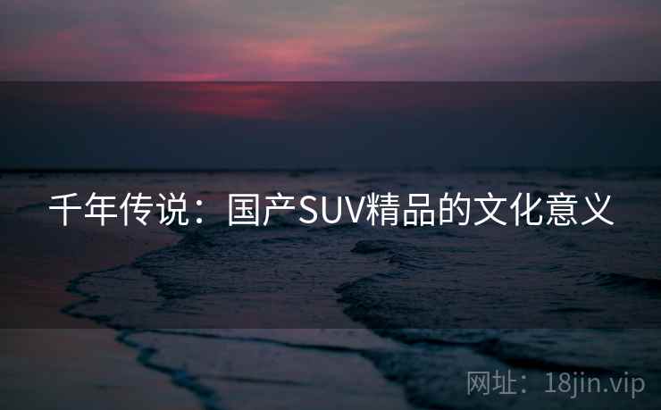 千年传说:国产SUV精品的文化意义 千年传说:国产SUV精品的文化意义