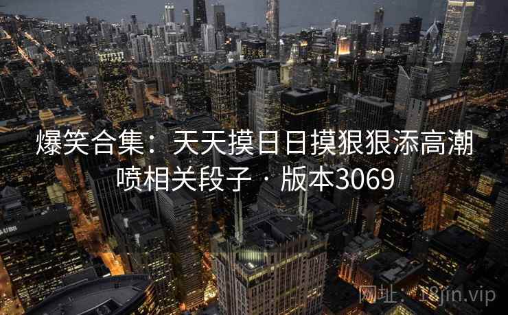 爆笑合集:天天摸日日摸狠狠添高潮喷相关段子 · 版本3069 爆笑合集:天天摸日日摸狠狠添高潮喷相关段子 · 版本3069