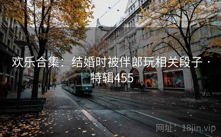 欢乐合集：结婚时被伴郎玩相关段子 · 特辑455