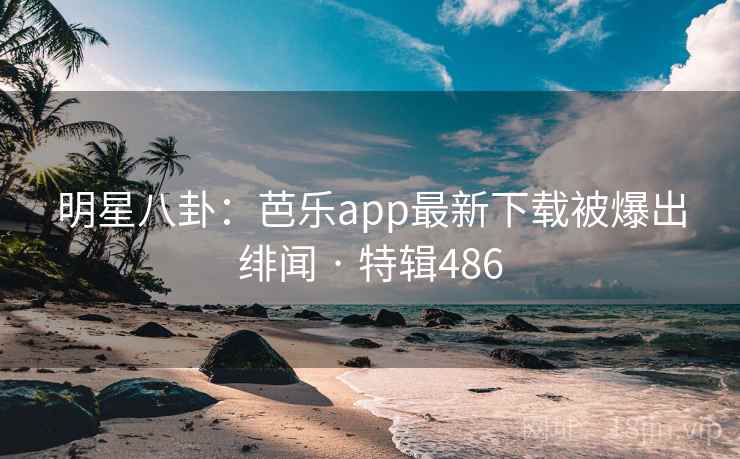 明星八卦：芭乐app最新下载被爆出绯闻 · 特辑486
